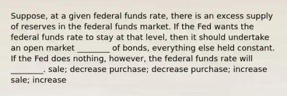 Suppose, at a given federal funds rate, there is an excess supply of reserves in the federal funds market. If the Fed wants the federal funds rate to stay at that level, then it should undertake an open market ________ of bonds, everything else held constant. If the Fed does nothing, however, the federal funds rate will ________. sale; decrease purchase; decrease purchase; increase sale; increase