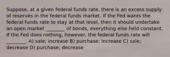 Suppose, at a given federal funds rate, there is an excess supply of reserves in the federal funds market. If the Fed wants the federal funds rate to stay at that level, then it should undertake an open market ________ of bonds, everything else held constant. If the Fed does nothing, however, the federal funds rate will ________. A) sale; increase B) purchase; increase C) sale; decrease D) purchase; decrease