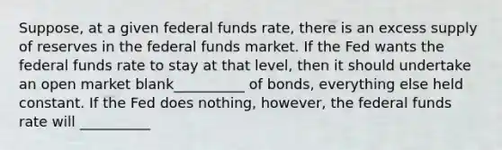 Suppose, at a given federal funds rate, there is an excess supply of reserves in the federal funds market. If the Fed wants the federal funds rate to stay at that level, then it should undertake an open market blank__________ of bonds, everything else held constant. If the Fed does nothing, however, the federal funds rate will __________