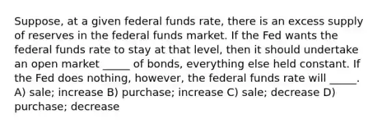 Suppose, at a given federal funds rate, there is an excess supply of reserves in the federal funds market. If the Fed wants the federal funds rate to stay at that level, then it should undertake an open market _____ of bonds, everything else held constant. If the Fed does nothing, however, the federal funds rate will _____. A) sale; increase B) purchase; increase C) sale; decrease D) purchase; decrease