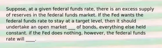 Suppose, at a given federal funds rate, there is an excess supply of reserves in the federal funds market. If the Fed wants the federal funds rate to stay at a target level, then it should undertake an open market ___ of bonds, everything else held constant. if the Fed does nothing, however, the federal funds rate will ____.