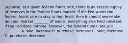 Suppose, at a given federal funds​ rate, there is an excess supply of reserves in the federal funds market. If the Fed wants the federal funds rate to stay at that​ level, then it should undertake an open market​ ________ of​ bonds, everything else held constant. If the Fed does​ nothing, however, the federal funds rate will​ ________. A. sale; increase B. purchase; increase C. sale; decrease D. purchase; decrease