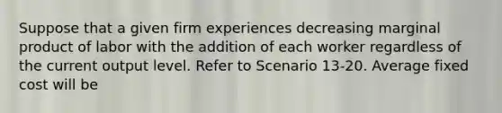 Suppose that a given firm experiences decreasing marginal product of labor with the addition of each worker regardless of the current output level. Refer to Scenario 13-20. Average fixed cost will be