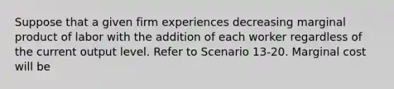 Suppose that a given firm experiences decreasing marginal product of labor with the addition of each worker regardless of the current output level. Refer to Scenario 13-20. Marginal cost will be