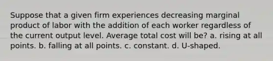 Suppose that a given firm experiences decreasing marginal product of labor with the addition of each worker regardless of the current output level. Average total cost will be? a. rising at all points. b. falling at all points. c. constant. d. U-shaped.