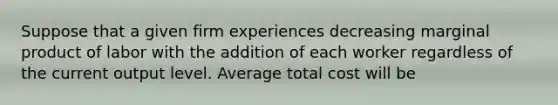 Suppose that a given firm experiences decreasing marginal product of labor with the addition of each worker regardless of the current output level. Average total cost will be