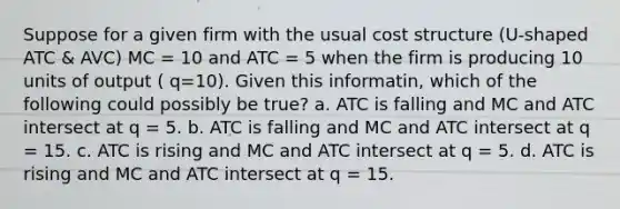 Suppose for a given firm with the usual cost structure (U-shaped ATC & AVC) MC = 10 and ATC = 5 when the firm is producing 10 units of output ( q=10). Given this informatin, which of the following could possibly be true? a. ATC is falling and MC and ATC intersect at q = 5. b. ATC is falling and MC and ATC intersect at q = 15. c. ATC is rising and MC and ATC intersect at q = 5. d. ATC is rising and MC and ATC intersect at q = 15.