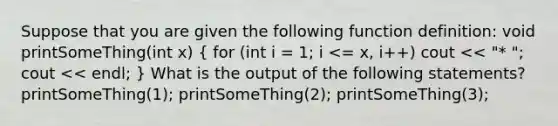 Suppose that you are given the following function definition: void printSomeThing(int x) ( for (int i = 1; i <= x, i++) cout << "* "; cout << endl; ) What is the output of the following statements? printSomeThing(1); printSomeThing(2); printSomeThing(3);