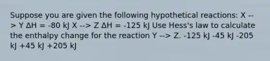 Suppose you are given the following hypothetical reactions: X --> Y ΔH = -80 kJ X --> Z ΔH = -125 kJ Use Hess's law to calculate the enthalpy change for the reaction Y --> Z. -125 kJ -45 kJ -205 kJ +45 kJ +205 kJ