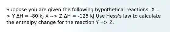 Suppose you are given the following hypothetical reactions: X --> Y ΔH = -80 kJ X --> Z ΔH = -125 kJ Use Hess's law to calculate the enthalpy change for the reaction Y --> Z.