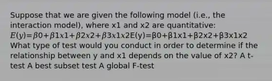 Suppose that we are given the following model (i.e., the interaction model), where x1 and x2 are quantitative: 𝐸(𝑦)=𝛽0+𝛽1𝑥1+𝛽2𝑥2+𝛽3𝑥1𝑥2E(y)=β0+β1x1+β2x2+β3x1x2 What type of test would you conduct in order to determine if the relationship between y and x1 depends on the value of x2? A t-test A best subset test A global F-test