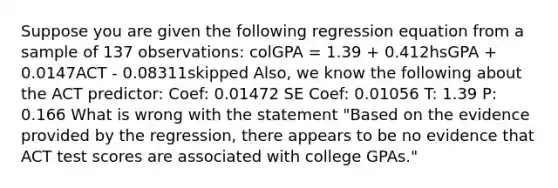 Suppose you are given the following regression equation from a sample of 137 observations: colGPA = 1.39 + 0.412hsGPA + 0.0147ACT - 0.08311skipped Also, we know the following about the ACT predictor: Coef: 0.01472 SE Coef: 0.01056 T: 1.39 P: 0.166 What is wrong with the statement "Based on the evidence provided by the regression, there appears to be no evidence that ACT test scores are associated with college GPAs."