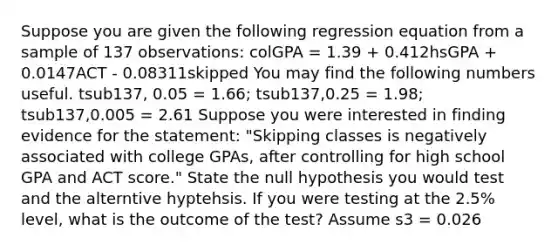 Suppose you are given the following regression equation from a sample of 137 observations: colGPA = 1.39 + 0.412hsGPA + 0.0147ACT - 0.08311skipped You may find the following numbers useful. tsub137, 0.05 = 1.66; tsub137,0.25 = 1.98; tsub137,0.005 = 2.61 Suppose you were interested in finding evidence for the statement: "Skipping classes is negatively associated with college GPAs, after controlling for high school GPA and ACT score." State the null hypothesis you would test and the alterntive hyptehsis. If you were testing at the 2.5% level, what is the outcome of the test? Assume s3 = 0.026