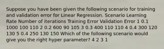 Suppose you have been given the following scenario for training and validation error for Linear Regression. Scenario Learning Rate Number of iterations Training Error Validation Error 1 0.1 1000 100 110 2 0.2 600 90 105 3 0.3 400 110 110 4 0.4 300 120 130 5 0.4 250 130 150 Which of the following scenario would give you the right hyper parameter? 4 2 3 1