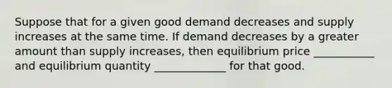 Suppose that for a given good demand decreases and supply increases at the same time. If demand decreases by a greater amount than supply increases, then equilibrium price ___________ and equilibrium quantity _____________ for that good.