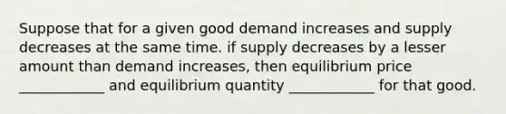 Suppose that for a given good demand increases and supply decreases at the same time. if supply decreases by a lesser amount than demand increases, then equilibrium price ____________ and equilibrium quantity ____________ for that good.