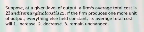 Suppose, at a given level of output, a firm's average total cost is 23 and its marginal cost is25. If the firm produces one more unit of output, everything else held constant, its average total cost will 1. increase. 2. decrease. 3. remain unchanged.