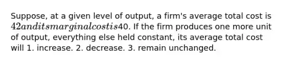 Suppose, at a given level of output, a firm's average total cost is 42 and its marginal cost is40. If the firm produces one more unit of output, everything else held constant, its average total cost will 1. increase. 2. decrease. 3. remain unchanged.