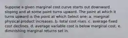 Suppose a given marginal cost curve starts out downward sloping and at some point turns upward. The point at which it turns upward is the point at which Select one: a. marginal physical product increases. b. total cost rises. c. average fixed cost declines. d. average variable cost is below marginal cost. e. diminishing marginal returns set in.