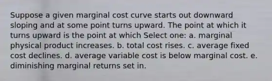 Suppose a given marginal cost curve starts out downward sloping and at some point turns upward. The point at which it turns upward is the point at which Select one: a. marginal physical product increases. b. total cost rises. c. average fixed cost declines. d. average variable cost is below marginal cost. e. diminishing marginal returns set in.