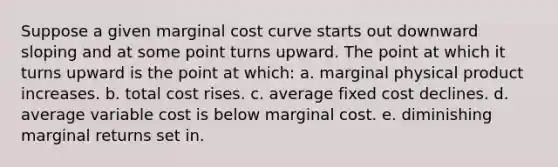 Suppose a given marginal cost curve starts out downward sloping and at some point turns upward. The point at which it turns upward is the point at which: a. marginal physical product increases. b. total cost rises. c. average fixed cost declines. d. average variable cost is below marginal cost. e. diminishing marginal returns set in.