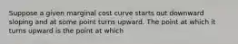 Suppose a given marginal cost curve starts out downward sloping and at some point turns upward. The point at which it turns upward is the point at which