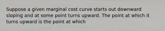 Suppose a given marginal cost curve starts out downward sloping and at some point turns upward. The point at which it turns upward is the point at which