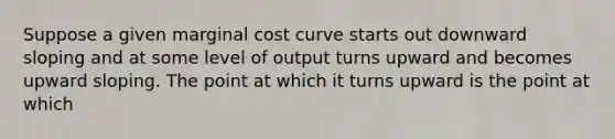 Suppose a given marginal cost curve starts out downward sloping and at some level of output turns upward and becomes upward sloping. The point at which it turns upward is the point at which