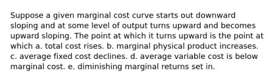 Suppose a given marginal cost curve starts out downward sloping and at some level of output turns upward and becomes upward sloping. The point at which it turns upward is the point at which a. total cost rises. b. marginal physical product increases. c. average fixed cost declines. d. average variable cost is below marginal cost. e. diminishing marginal returns set in.