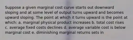 Suppose a given marginal cost curve starts out downward sloping and at some level of output turns upward and becomes upward sloping. The point at which it turns upward is the point at which: a. marginal physical product increases b. total cost rises c. average fixed costs declines d. average variable cost is below marginal cost e. diminishing marginal returns sets in