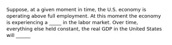 Suppose, at a given moment in time, the U.S. economy is operating above full employment. At this moment the economy is experiencing a _____ in the labor market. Over time, everything else held constant, the real GDP in the United States will ______