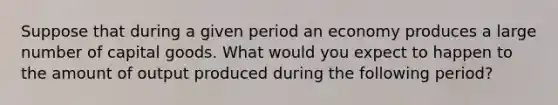 Suppose that during a given period an economy produces a large number of capital goods. What would you expect to happen to the amount of output produced during the following period?