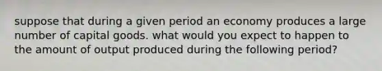 suppose that during a given period an economy produces a large number of capital goods. what would you expect to happen to the amount of output produced during the following period?