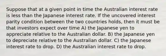 Suppose that at a given point in time the Australian interest rate is less than the Japanese interest rate. If the uncovered interest parity condition between the two countries holds, then it must be that investors expect over time A) the Japanese yen to appreciate relative to the Australian dollar. B) the Japanese yen to depreciate relative to the Australian dollar. C) the Japanese interest rate to drop. D) the Australian interest rate to drop.