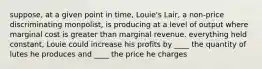 suppose, at a given point in time, Louie's Lair, a non-price discriminating monpolist, is producing at a level of output where marginal cost is greater than marginal revenue. everything held constant, Louie could increase his profits by ____ the quantity of lutes he produces and ____ the price he charges