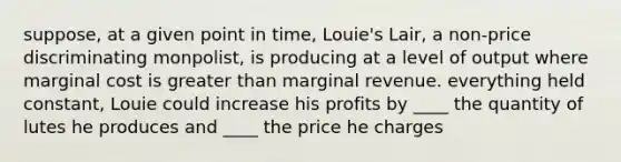 suppose, at a given point in time, Louie's Lair, a non-price discriminating monpolist, is producing at a level of output where marginal cost is greater than marginal revenue. everything held constant, Louie could increase his profits by ____ the quantity of lutes he produces and ____ the price he charges