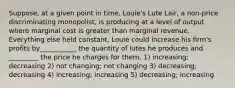 Suppose, at a given point in time, Louie's Lute Lair, a non-price discriminating monopolist, is producing at a level of output where marginal cost is greater than marginal revenue. Everything else held constant, Louie could increase his firm's profits by___________ the quantity of lutes he produces and _________ the price he charges for them. 1) increasing; decreasing 2) not changing; not changing 3) decreasing; decreasing 4) increasing; increasing 5) decreasing; increasing