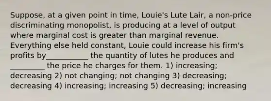 Suppose, at a given point in time, Louie's Lute Lair, a non-price discriminating monopolist, is producing at a level of output where marginal cost is greater than marginal revenue. Everything else held constant, Louie could increase his firm's profits by___________ the quantity of lutes he produces and _________ the price he charges for them. 1) increasing; decreasing 2) not changing; not changing 3) decreasing; decreasing 4) increasing; increasing 5) decreasing; increasing