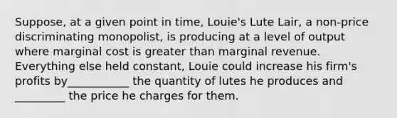 Suppose, at a given point in time, Louie's Lute Lair, a non-price discriminating monopolist, is producing at a level of output where marginal cost is greater than marginal revenue. Everything else held constant, Louie could increase his firm's profits by___________ the quantity of lutes he produces and _________ the price he charges for them.