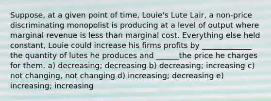 Suppose, at a given point of time, Louie's Lute Lair, a non-price discriminating monopolist is producing at a level of output where marginal revenue is <a href='https://www.questionai.com/knowledge/k7BtlYpAMX-less-than' class='anchor-knowledge'>less than</a> marginal cost. Everything else held constant, Louie could increase his firms profits by _____________ the quantity of lutes he produces and ______the price he charges for them. a) decreasing; decreasing b) decreasing; increasing c) not changing, not changing d) increasing; decreasing e) increasing; increasing