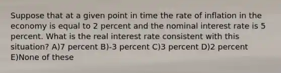 Suppose that at a given point in time the rate of inflation in the economy is equal to 2 percent and the nominal interest rate is 5 percent. What is the real interest rate consistent with this situation? A)7 percent B)-3 percent C)3 percent D)2 percent E)None of these