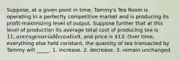 Suppose, at a given point in time, Tammy's Tea Room is operating in a perfectly competitive market and is producing its profit-maximizing level of output. Suppose further that at this level of production its average total cost of producing tea is 11, average variable cost is9, and price is 13. Over time, everything else held constant, the quantity of tea transacted by Tammy will _____. 1. increase. 2. decrease. 3. remain unchanged.