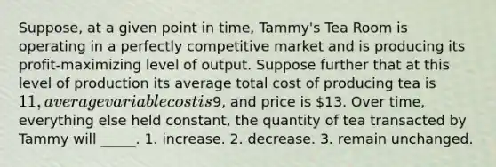 Suppose, at a given point in time, Tammy's Tea Room is operating in a perfectly competitive market and is producing its profit-maximizing level of output. Suppose further that at this level of production its average total cost of producing tea is 11, average variable cost is9, and price is 13. Over time, everything else held constant, the quantity of tea transacted by Tammy will _____. 1. increase. 2. decrease. 3. remain unchanged.