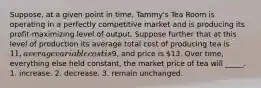 Suppose, at a given point in time, Tammy's Tea Room is operating in a perfectly competitive market and is producing its profit-maximizing level of output. Suppose further that at this level of production its average total cost of producing tea is 11, average variable cost is9, and price is 13. Over time, everything else held constant, the market price of tea will _____. 1. increase. 2. decrease. 3. remain unchanged.