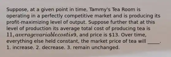 Suppose, at a given point in time, Tammy's Tea Room is operating in a perfectly competitive market and is producing its profit-maximizing level of output. Suppose further that at this level of production its average total cost of producing tea is 11, average variable cost is9, and price is 13. Over time, everything else held constant, the market price of tea will _____. 1. increase. 2. decrease. 3. remain unchanged.