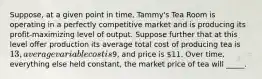 Suppose, at a given point in time, Tammy's Tea Room is operating in a perfectly competitive market and is producing its profit-maximizing level of output. Suppose further that at this level offer production its average total cost of producing tea is 13, average variable cost is9, and price is 11. Over time, everything else held constant, the market price of tea will _____.