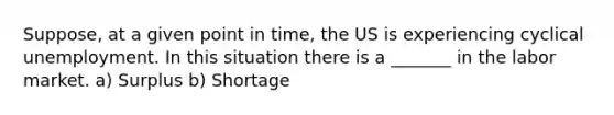 Suppose, at a given point in time, the US is experiencing cyclical unemployment. In this situation there is a _______ in the labor market. a) Surplus b) Shortage