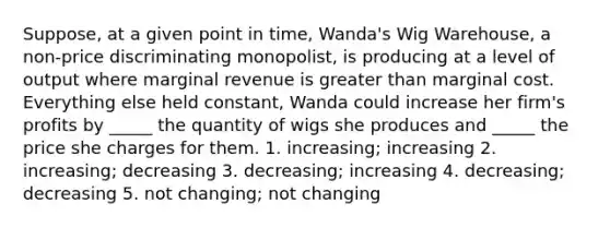 Suppose, at a given point in time, Wanda's Wig Warehouse, a non-price discriminating monopolist, is producing at a level of output where marginal revenue is greater than marginal cost. Everything else held constant, Wanda could increase her firm's profits by _____ the quantity of wigs she produces and _____ the price she charges for them. 1. increasing; increasing 2. increasing; decreasing 3. decreasing; increasing 4. decreasing; decreasing 5. not changing; not changing