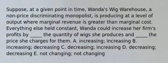 Suppose, at a given point in time, Wanda's Wig Warehouse, a non-price discriminating monopolist, is producing at a level of output where marginal revenue is greater than marginal cost. Everything else held constant, Wanda could increase her firm's profits by _____ the quantity of wigs she produces and _____ the price she charges for them. A. increasing; increasing B. increasing; decreasing C. decreasing; increasing D. decreasing; decreasing E. not changing; not changing