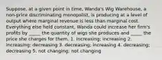 Suppose, at a given point in time, Wanda's Wig Warehouse, a non-price discriminating monopolist, is producing at a level of output where marginal revenue is less than marginal cost. Everything else held constant, Wanda could increase her firm's profits by _____ the quantity of wigs she produces and _____ the price she charges for them. 1. increasing; increasing 2. increasing; decreasing 3. decreasing; increasing 4. decreasing; decreasing 5. not changing; not changing